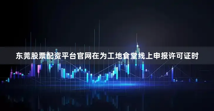 东莞股票配资平台官网在为工地食堂线上申报许可证时