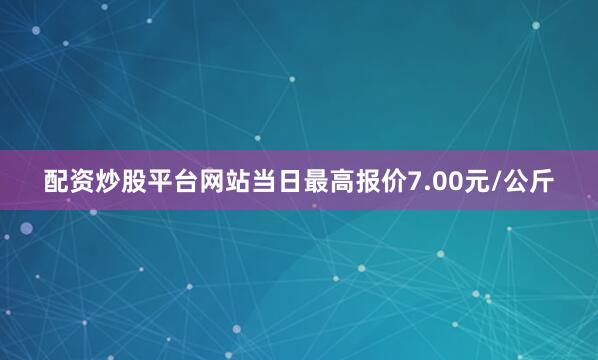 配资炒股平台网站当日最高报价7.00元/公斤