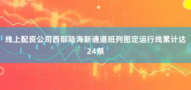 线上配资公司西部陆海新通道班列图定运行线累计达24条