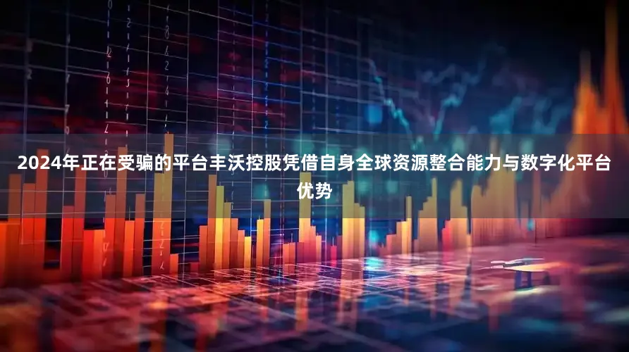 2024年正在受骗的平台丰沃控股凭借自身全球资源整合能力与数字化平台优势