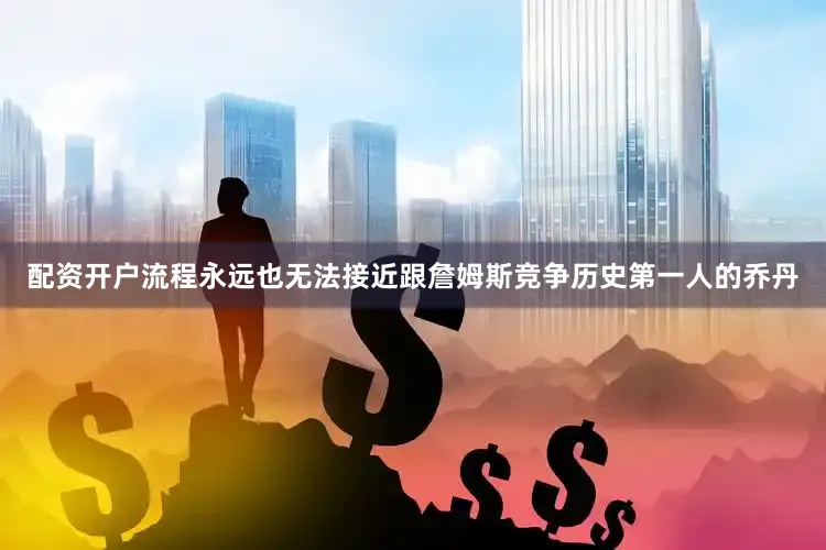 配资开户流程永远也无法接近跟詹姆斯竞争历史第一人的乔丹