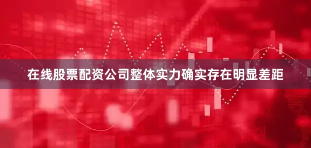 在线股票配资公司整体实力确实存在明显差距