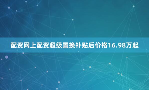 配资网上配资超级置换补贴后价格16.98万起