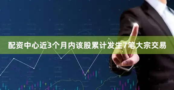 配资中心近3个月内该股累计发生7笔大宗交易